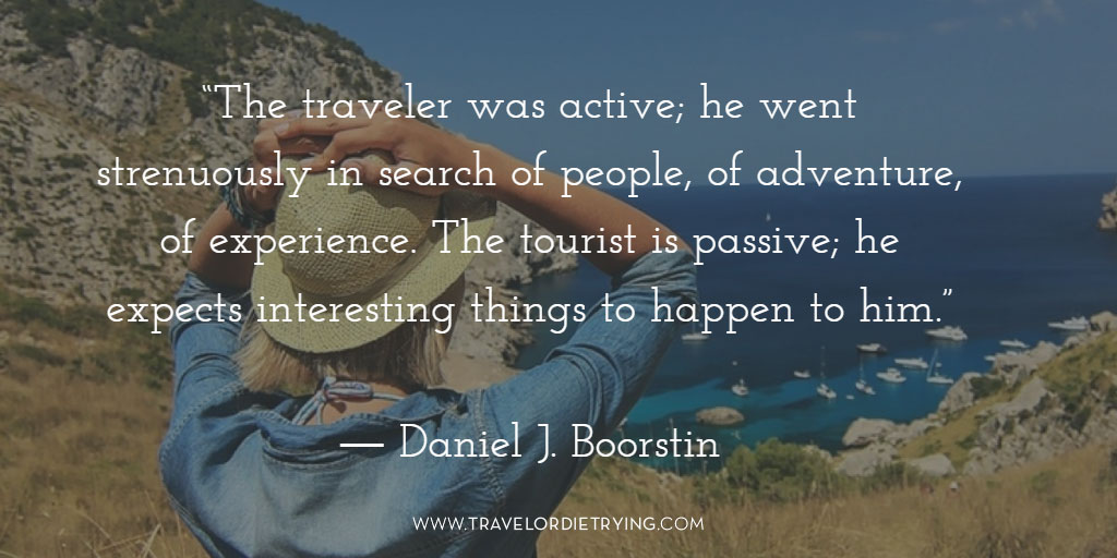  "The traveler was active; he went strenuously in search of people, of adventure, of experience. The tourist is passive; he expects interesting things to happen to him." - Daniel J. Boorstin